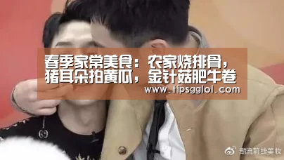 春季家常美食：农家烧排骨，猪耳朵拍黄瓜，金针菇肥牛卷的做法“电竞赛事”